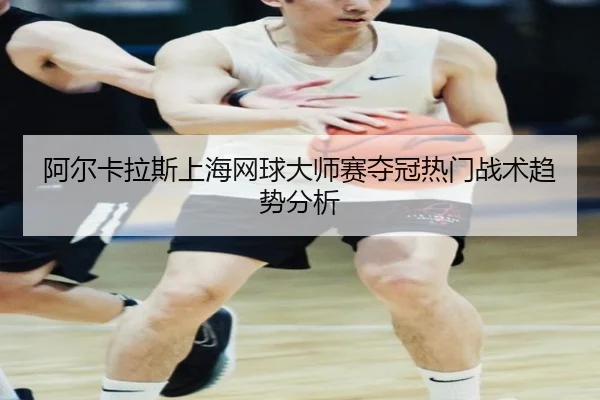 阿尔卡拉斯上海网球大师赛夺冠热门战术趋势分析